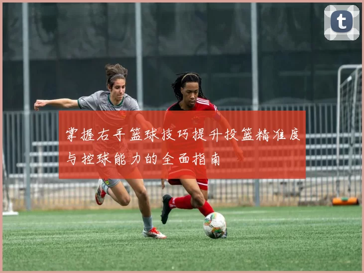 掌握右手篮球技巧提升投篮精准度与控球能力的全面指南