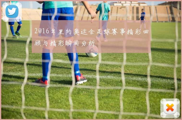 2016年里约奥运会足球赛事精彩回顾与精彩瞬间分析