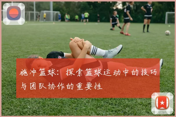 施冲篮球：探索篮球运动中的技巧与团队协作的重要性